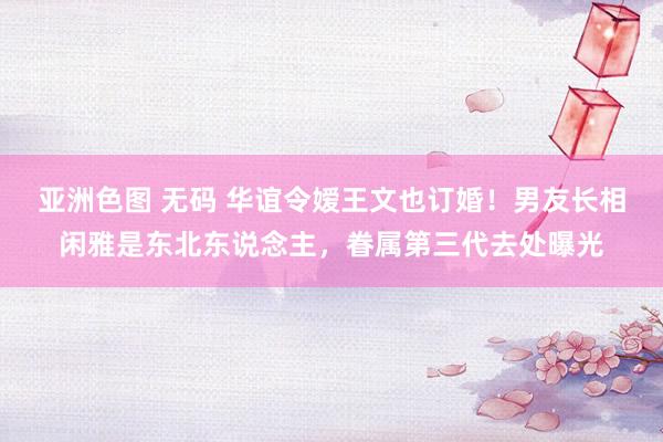 亚洲色图 无码 华谊令嫒王文也订婚！男友长相闲雅是东北东说念主，眷属第三代去处曝光