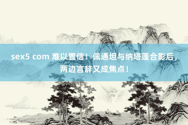 sex5 com 难以置信！佩通坦与纳塔蓬合影后，两边言辞又成焦点！