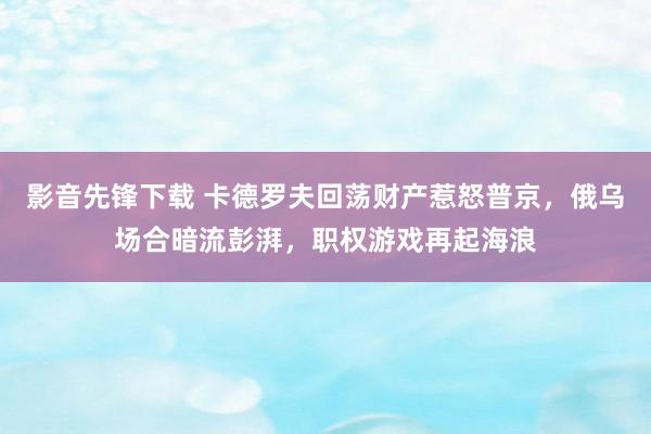 影音先锋下载 卡德罗夫回荡财产惹怒普京，俄乌场合暗流彭湃，职权游戏再起海浪