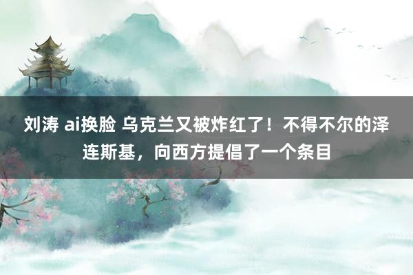 刘涛 ai换脸 乌克兰又被炸红了！不得不尔的泽连斯基，向西方提倡了一个条目