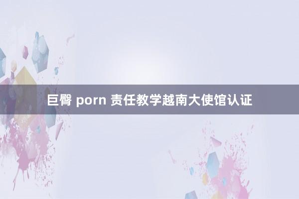 巨臀 porn 责任教学越南大使馆认证