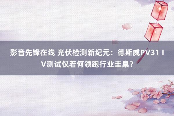 影音先锋在线 光伏检测新纪元：德斯威PV31 IV测试仪若何领跑行业圭臬？
