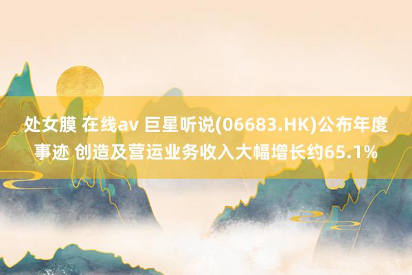 处女膜 在线av 巨星听说(06683.HK)公布年度事迹 创造及营运业务收入大幅增长约65.1%