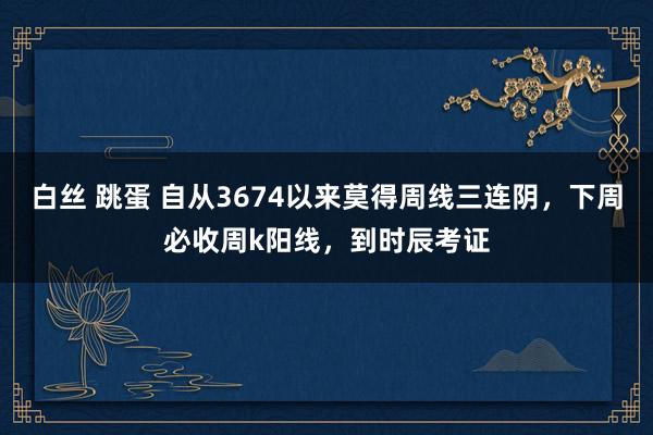 白丝 跳蛋 自从3674以来莫得周线三连阴，下周必收周k阳线，到时辰考证