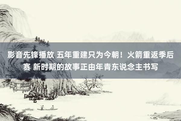 影音先锋播放 五年重建只为今朝！火箭重返季后赛 新时期的故事正由年青东说念主书写