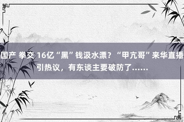 国产 拳交 16亿“黑”钱汲水漂？“甲亢哥”来华直播引热议，有东谈主要破防了......