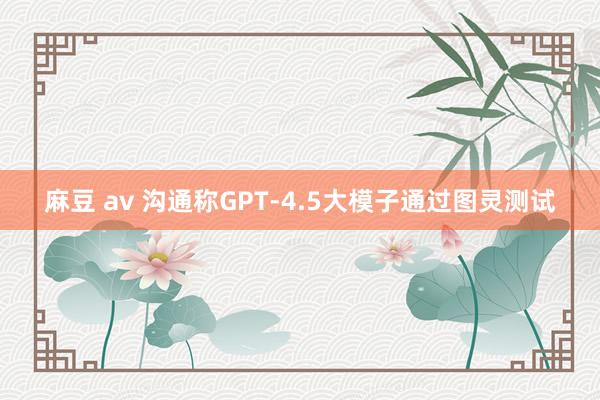 麻豆 av 沟通称GPT-4.5大模子通过图灵测试