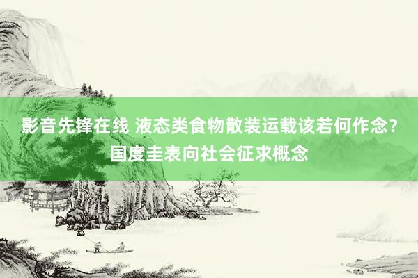 影音先锋在线 液态类食物散装运载该若何作念？国度圭表向社会征求概念