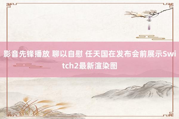 影音先锋播放 聊以自慰 任天国在发布会前展示Switch2最新渲染图
