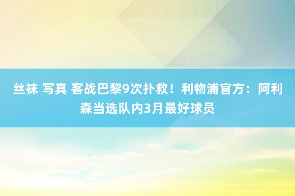 丝袜 写真 客战巴黎9次扑救！利物浦官方：阿利森当选队内3月最好球员
