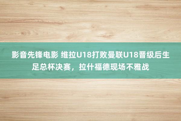 影音先锋电影 维拉U18打败曼联U18晋级后生足总杯决赛，拉什福德现场不雅战