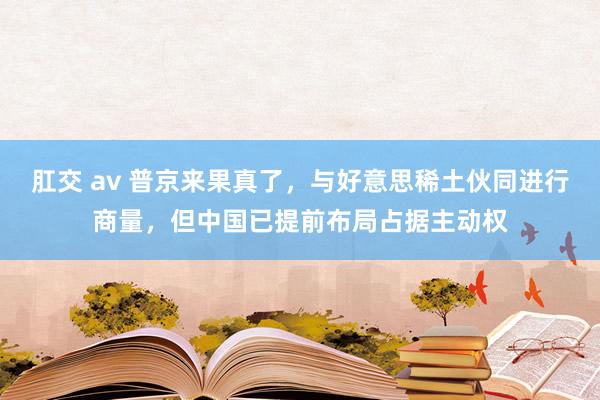 肛交 av 普京来果真了，与好意思稀土伙同进行商量，但中国已提前布局占据主动权