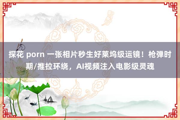 探花 porn 一张相片秒生好莱坞级运镜！枪弹时期/推拉环绕，AI视频注入电影级灵魂