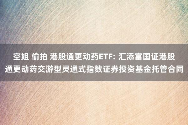 空姐 偷拍 港股通更动药ETF: 汇添富国证港股通更动药交游型灵通式指数证券投资基金托管合同
