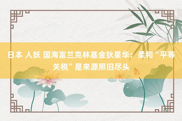 日本 人妖 国海富兰克林基金狄星华：柔和“平等关税”是来源照旧尽头