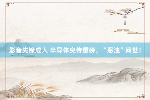 影音先锋成人 半导体突传重磅，“恶浊”问世！