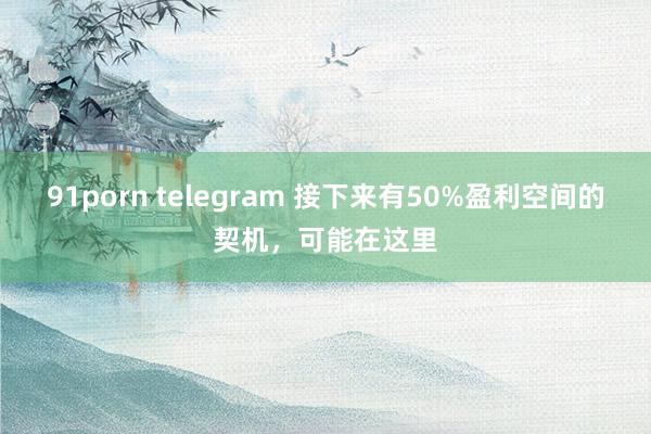 91porn telegram 接下来有50%盈利空间的契机，可能在这里