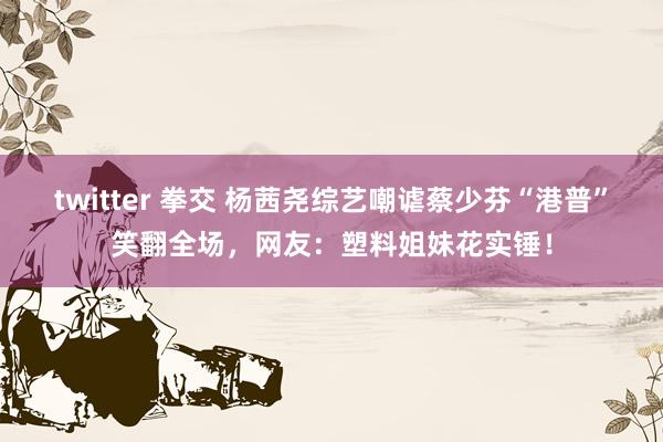 twitter 拳交 杨茜尧综艺嘲谑蔡少芬“港普”笑翻全场，网友：塑料姐妹花实锤！