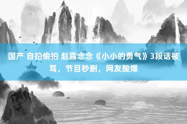 国产 自拍偷拍 赵露念念《小小的勇气》3段话被骂，节目秒删，网友酸爆