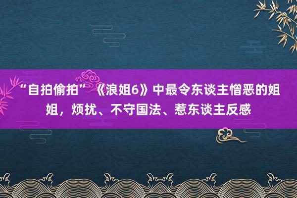 “自拍偷拍” 《浪姐6》中最令东谈主憎恶的姐姐，烦扰、不守国法、惹东谈主反感