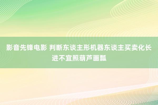 影音先锋电影 判断东谈主形机器东谈主买卖化长进不宜照葫芦画瓢