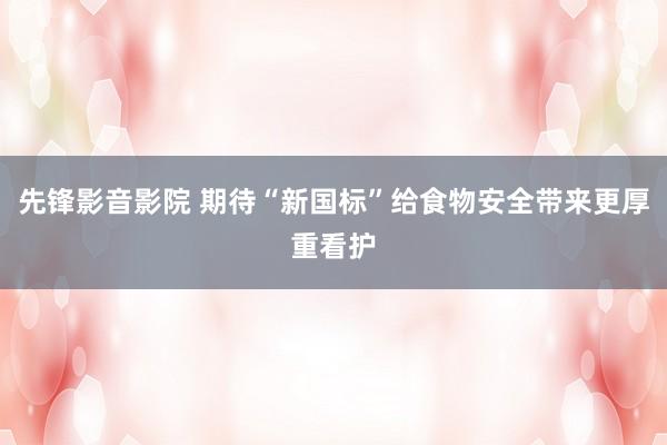 先锋影音影院 期待“新国标”给食物安全带来更厚重看护