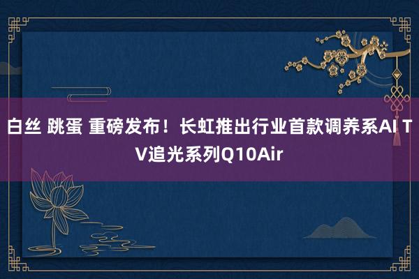 白丝 跳蛋 重磅发布！长虹推出行业首款调养系AI TV追光系列Q10Air