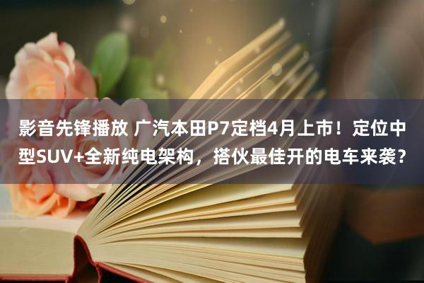 影音先锋播放 广汽本田P7定档4月上市!定位中型SUV+全新纯电架构,搭伙最佳开的电车来袭?