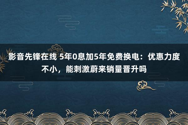 影音先锋在线 5年0息加5年免费换电:优惠力度不小,能刺激蔚来销量晋升吗