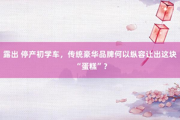 露出 停产初学车，传统豪华品牌何以纵容让出这块 “蛋糕”？
