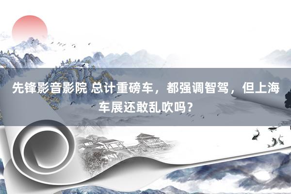 先锋影音影院 总计重磅车，都强调智驾，但上海车展还敢乱吹吗？