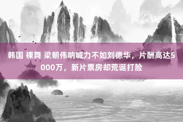 韩国 裸舞 梁朝伟呐喊力不如刘德华，片酬高达5000万，新片票房却荒诞打脸
