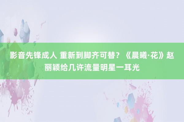 影音先锋成人 重新到脚齐可替？《晨曦·花》赵丽颖给几许流量明星一耳光