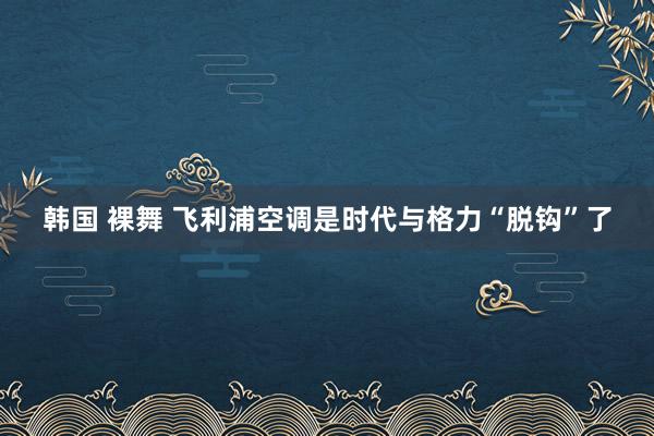 韩国 裸舞 飞利浦空调是时代与格力“脱钩”了
