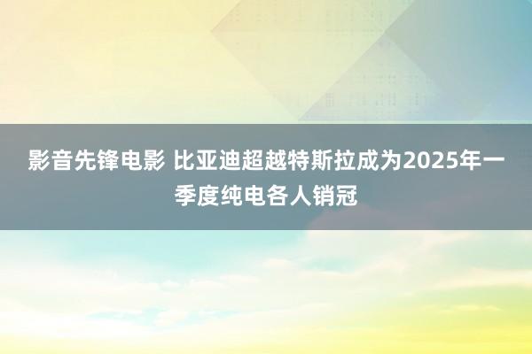 影音先锋电影 比亚迪超越特斯拉成为2025年一季度纯电各人销冠