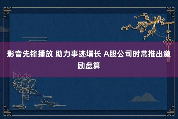 影音先锋播放 助力事迹增长 A股公司时常推出激励盘算