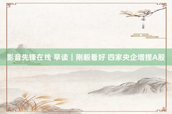 影音先锋在线 早读｜刚毅看好 四家央企增捏A股