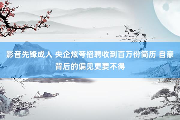 影音先锋成人 央企炫夸招聘收到百万份简历 自豪背后的偏见更要不得