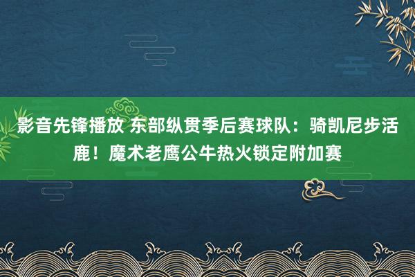影音先锋播放 东部纵贯季后赛球队：骑凯尼步活鹿！魔术老鹰公牛热火锁定附加赛
