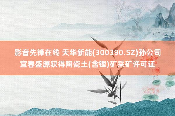 影音先锋在线 天华新能(300390.SZ)孙公司宜春盛源获得陶瓷土(含锂)矿采矿许可证
