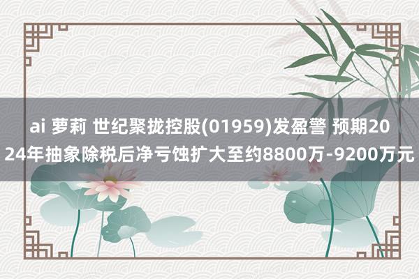 ai 萝莉 世纪聚拢控股(01959)发盈警 预期2024年抽象除税后净亏蚀扩大至约8800万-9200万元
