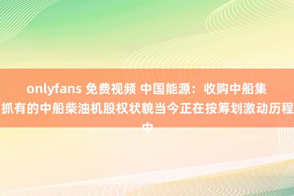 onlyfans 免费视频 中国能源：收购中船集团抓有的中船柴油机股权状貌当今正在按筹划激动历程中