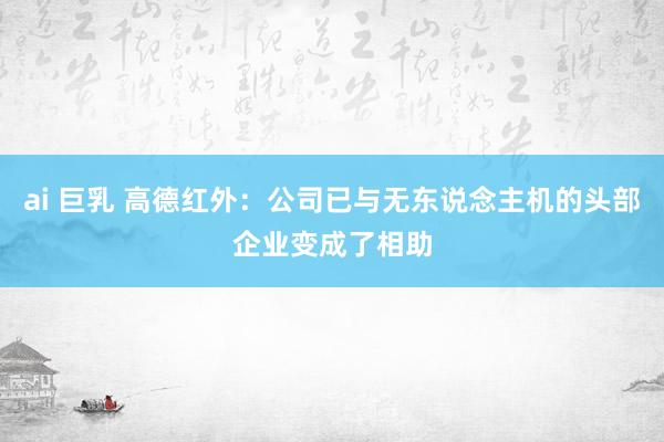 ai 巨乳 高德红外：公司已与无东说念主机的头部企业变成了相助