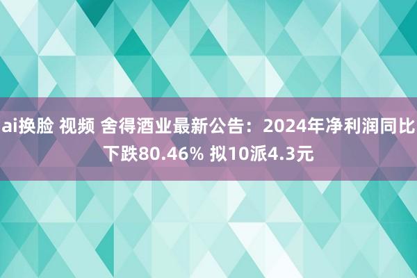 ai换脸 视频 舍得酒业最新公告：2024年净利润同比下跌80.46% 拟10派4.3元