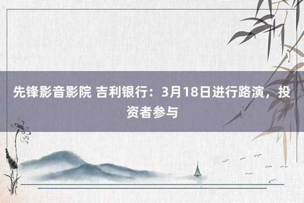 先锋影音影院 吉利银行：3月18日进行路演，投资者参与