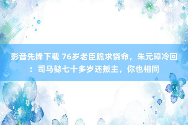 影音先锋下载 76岁老臣跪求饶命，朱元璋冷回：司马懿七十多岁还叛主，你也相同