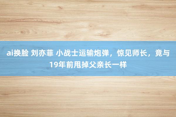 ai换脸 刘亦菲 小战士运输炮弹，惊见师长，竟与19年前甩掉父亲长一样