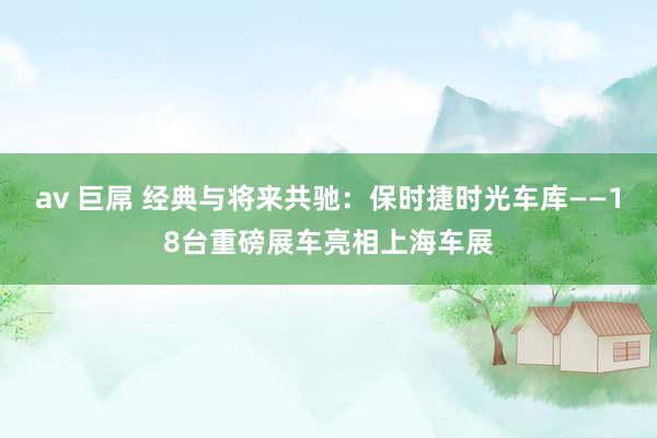 av 巨屌 经典与将来共驰：保时捷时光车库——18台重磅展车亮相上海车展