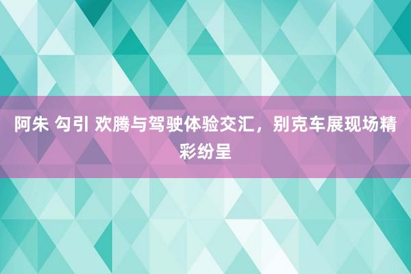 阿朱 勾引 欢腾与驾驶体验交汇，别克车展现场精彩纷呈