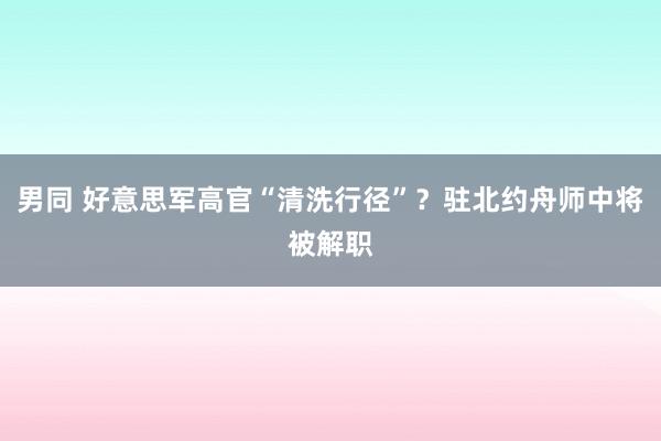 男同 好意思军高官“清洗行径”？驻北约舟师中将被解职